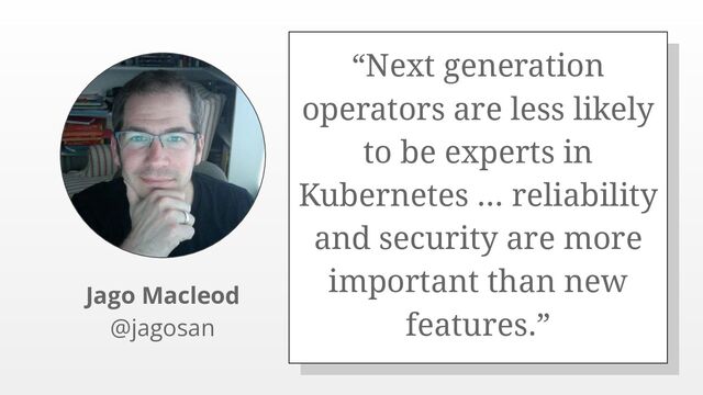 “Next generation
operators are less likely
to be experts in
Kubernetes ... reliability
and security are more
important than new
features.”
Jago Macleod
@jagosan
