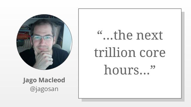 “...the next
trillion core
hours...”
Jago Macleod
@jagosan
