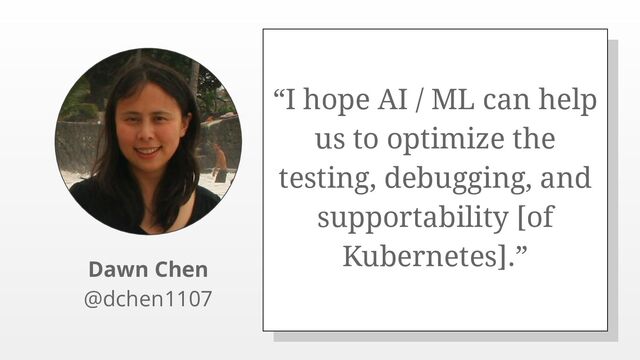 “I hope AI / ML can help
us to optimize the
testing, debugging, and
supportability [of
Kubernetes].”
Dawn Chen
@dchen1107

