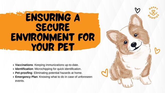 ENSURING A
SECURE
ENVIRONMENT FOR
YOUR PET
Vaccinations: Keeping immunizations up-to-date.
Identification: Microchipping for quick identification.
Pet-proofing: Eliminating potential hazards at home.
Emergency Plan: Knowing what to do in case of unforeseen
events.
