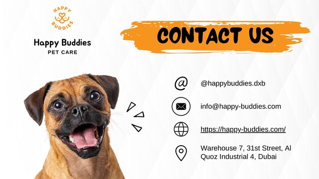 CONTACT US
@happybuddies.dxb
info@happy-buddies.com
https://happy-buddies.com/
Warehouse 7, 31st Street, Al
Quoz Industrial 4, Dubai
Happy Buddies
PET CARE
