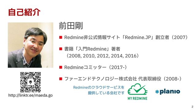 ■ Redmine⾮公式情報サイト「Redmine.JP」創⽴者（2007）


■ 書籍「⼊⾨Redmine」著者
 
（2008, 2010, 2012, 2014, 2016）


■ Redmineコミッター（2017-）


■ ファーエンドテクノロジー株式会社 代表取締役（2008-）
http://linktr.ee/maeda.go

自己紹介
前⽥剛
Redmineのクラウドサービスを
 
提供している会社です
