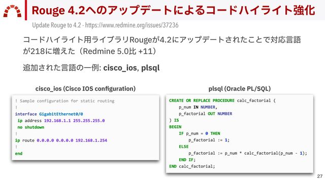 cisco_ios (Cisco IOS con
fi
guration)

Rouge 4.2へのアップデートによるコードハイライト強化
コードハイライト⽤ライブラリRougeが4.2にアップデートされたことで対応⾔語
が218に増えた（Redmine 5.0⽐ +11）


追加された⾔語の⼀例: cisco_ios, plsql
plsql (Oracle PL/SQL)
Update Rouge to 4.2 - https://www.redmine.org/issues/37236
