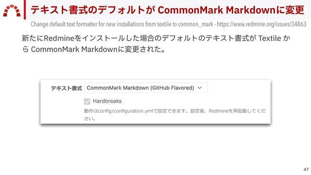 
テキスト書式のデフォルトが CommonMark Markdownに変更
Change default text formatter for new installations from textile to common_mark - https://www.redmine.org/issues/34863
新たにRedmineをインストールした場合のデフォルトのテキスト書式が Textile か
ら CommonMark Markdownに変更された。
