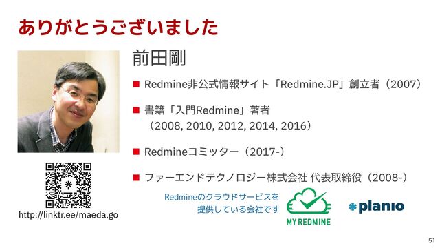 ■ Redmine⾮公式情報サイト「Redmine.JP」創⽴者（2007）


■ 書籍「⼊⾨Redmine」著者
 
（2008, 2010, 2012, 2014, 2016）


■ Redmineコミッター（2017-）


■ ファーエンドテクノロジー株式会社 代表取締役（2008-）
http://linktr.ee/maeda.go

ありがとうございました
前⽥剛
Redmineのクラウドサービスを
 
提供している会社です
