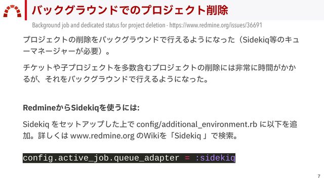 
バックグラウンドでのプロジェクト削除
Background job and dedicated status for project deletion - https://www.redmine.org/issues/36691
プロジェクトの削除をバックグラウンドで⾏えるようになった（Sidekiq等のキュ
ーマネージャーが必要）。


チケットや⼦プロジェクトを多数含むプロジェクトの削除には⾮常に時間がかか
るが、それをバックグラウンドで⾏えるようになった。
RedmineからSidekiqを使うには:


Sidekiq をセットアップした上で con
fi
g/additional_environment.rb に以下を追
加。詳しくは www.redmine.org のWikiを「Sidekiq 」で検索。
 
config.active_job.queue_adapter = :sidekiq
