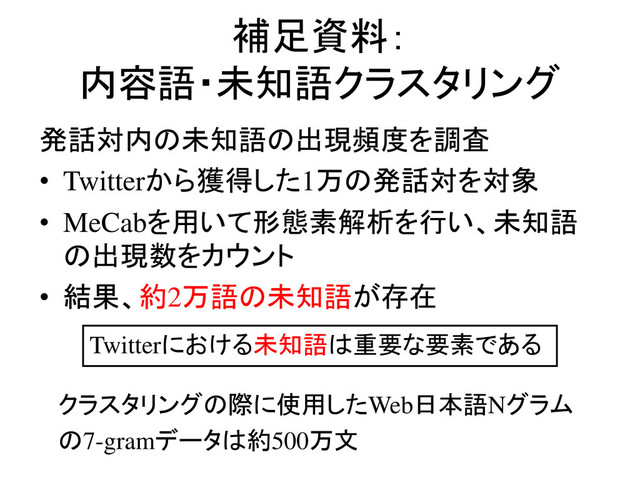 補足資料：
内容語・未知語クラスタリング
発話対内の未知語の出現頻度を調査
• Twitterから獲得した1万の発話対を対象
• MeCabを用いて形態素解析を行い、未知語
の出現数をカウント
• 結果、約2万語の未知語が存在
Twitterにおける未知語は重要な要素である
クラスタリングの際に使用したWeb日本語Nグラム
の7-gramデータは約500万文
