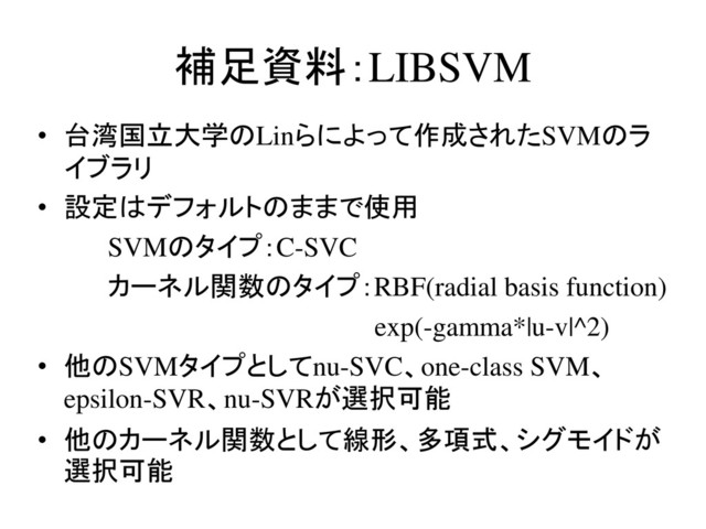 補足資料：LIBSVM
• 台湾国立大学のLinらによって作成されたSVMのラ
イブラリ
• 設定はデフォルトのままで使用
SVMのタイプ：C-SVC
カーネル関数のタイプ：RBF(radial basis function)
exp(-gamma*|u-v|^2)
• 他のSVMタイプとしてnu-SVC、one-class SVM、
epsilon-SVR、nu-SVRが選択可能
• 他のカーネル関数として線形、多項式、シグモイドが
選択可能
