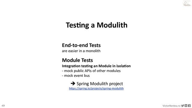 49 VictorRentea.ro
a training by
Tes8ng a Modulith
End-to-end Tests
are easier in a monolith
Module Tests
Integra0on tes0ng an Module in isola0on
- mock public APIs of other modules
- mock event bus
è Spring Modulith project
h4ps://spring.io/projects/spring-modulith
