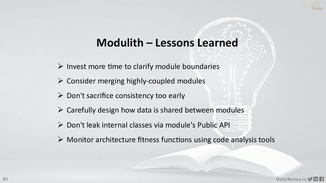 50 VictorRentea.ro
a training by
Modulith – Lessons Learned
Ø Invest more @me to clarify module boundaries
Ø Consider merging highly-coupled modules
Ø Don't sacriﬁce consistency too early
Ø Carefully design how data is shared between modules
Ø Don't leak internal classes via module's Public API
Ø Monitor architecture ﬁtness func@ons using code analysis tools
