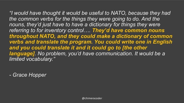 “I would have thought it would be useful to NATO, because they had
the common verbs for the things they were going to do. And the
nouns, they’d just have to have a dictionary for things they were
referring to for inventory control…. They’d have common nouns
throughout NATO, and they could make a dictionary of common
verbs and translate the program. You could write one in English
and you could translate it and it could go to [the other
language]. No problem, you’d have communication. It would be a
limited vocabulary.”
- Grace Hopper
@chimeracoder
