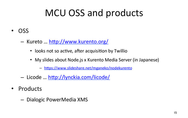 MCU OSS and products
•  OSS
–  Kureto … hSp://www.kurento.org/
•  looks not so acRve, amer acquisiRon by Twillio
•  My slides about Node.js x Kurento Media Server (in Japanese)
–  hSps://www.slideshare.net/mganeko/nodekurento
–  Licode … hSp://lynckia.com/licode/
•  Products
–  Dialogic PowerMedia XMS
15
