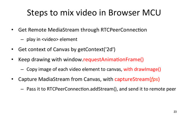Steps to mix video in Browser MCU
•  Get Remote MediaStream through RTCPeerConnecRon
–  play in  element
•  Get context of Canvas by getContext('2d')
•  Keep drawing with window.requestAnimaRonFrame()
–  Copy image of each video element to canvas, with drawImage()
•  Capture MadiaStream from Canvas, with captureStream(fps)
–  Pass it to RTCPeerConnecRon.addStream(), and send it to remote peer
23
