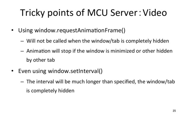 Tricky points of MCU Server：Video
•  Using window.requestAnimaRonFrame()
–  Will not be called when the window/tab is completely hidden
–  AnimaRon will stop if the window is minimized or other hidden
by other tab
•  Even using window.setInterval()
–  The interval will be much longer than speciﬁed, the window/tab
is completely hidden
25
