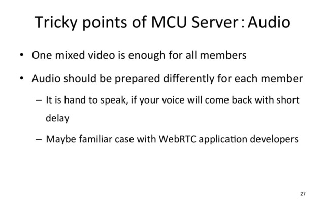 Tricky points of MCU Server：Audio
•  One mixed video is enough for all members
•  Audio should be prepared diﬀerently for each member
–  It is hand to speak, if your voice will come back with short
delay
–  Maybe familiar case with WebRTC applicaRon developers
27
