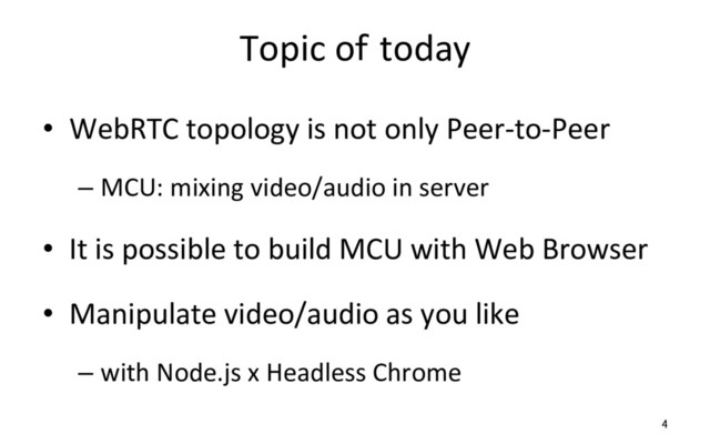 Topic of today
•  WebRTC topology is not only Peer-to-Peer
– MCU: mixing video/audio in server
•  It is possible to build MCU with Web Browser
•  Manipulate video/audio as you like
– with Node.js x Headless Chrome
4
