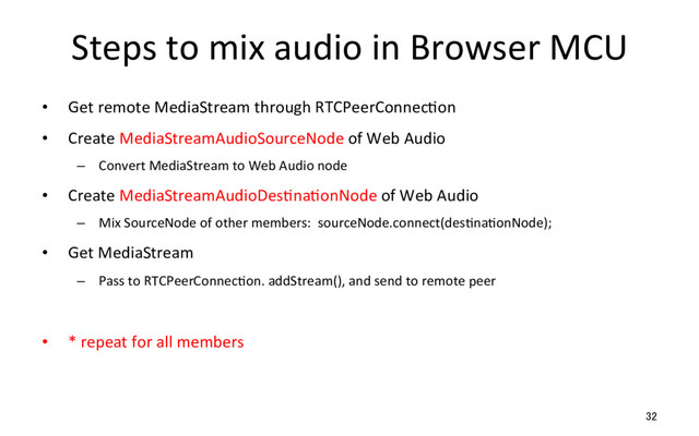 Steps to mix audio in Browser MCU
•  Get remote MediaStream through RTCPeerConnecRon
•  Create MediaStreamAudioSourceNode of Web Audio
–  Convert MediaStream to Web Audio node
•  Create MediaStreamAudioDesRnaRonNode of Web Audio
–  Mix SourceNode of other members: sourceNode.connect(desRnaRonNode);
•  Get MediaStream
–  Pass to RTCPeerConnecRon. addStream(), and send to remote peer
•  * repeat for all members
32
