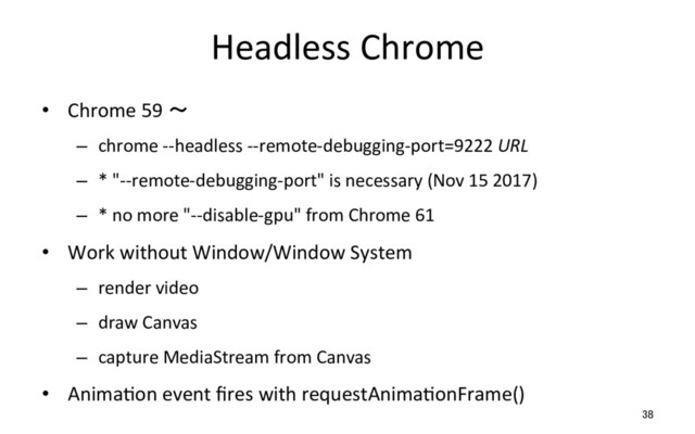 Headless Chrome
•  Chrome 59 ～
–  chrome --headless --remote-debugging-port=9222 URL
–  * "--remote-debugging-port" is necessary (Nov 15 2017)
–  * no more "--disable-gpu" from Chrome 61
•  Work without Window/Window System
–  render video
–  draw Canvas
–  capture MediaStream from Canvas
•  AnimaRon event ﬁres with requestAnimaRonFrame()
38
