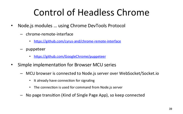 Control of Headless Chrome
•  Node.js modules … using Chrome DevTools Protocol
–  chrome-remote-interface
•  hSps://github.com/cyrus-and/chrome-remote-interface
–  puppeteer
•  hSps://github.com/GoogleChrome/puppeteer
•  Simple implementaRon for Browser MCU series
–  MCU browser is connected to Node.js server over WebSocket/Socket.io
•  It already have connecRon for signaling
•  The connecRon is used for command from Node.js server
–  No page transiRon (Kind of Single Page App), so keep connected
39
