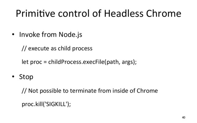 PrimiRve control of Headless Chrome
•  Invoke from Node.js
// execute as child process
let proc = childProcess.execFile(path, args);
•  Stop
// Not possible to terminate from inside of Chrome
proc.kill('SIGKILL');
40
