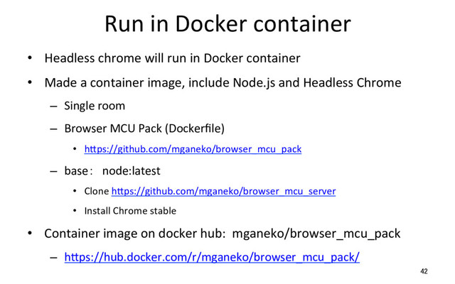 Run in Docker container
•  Headless chrome will run in Docker container
•  Made a container image, include Node.js and Headless Chrome
–  Single room
–  Browser MCU Pack (Dockerﬁle)
•  hSps://github.com/mganeko/browser_mcu_pack
–  base： node:latest
•  Clone hSps://github.com/mganeko/browser_mcu_server　
•  Install Chrome stable
•  Container image on docker hub: mganeko/browser_mcu_pack
–  hSps://hub.docker.com/r/mganeko/browser_mcu_pack/
42
