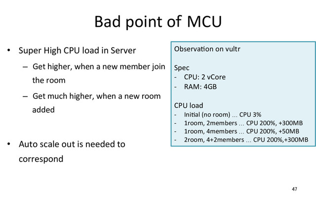 Bad point of MCU
•  Super High CPU load in Server
–  Get higher, when a new member join
the room
–  Get much higher, when a new room
added
•  Auto scale out is needed to
correspond
47
ObservaRon on vultr
Spec
-  CPU: 2 vCore
-  RAM: 4GB
CPU load
-  IniRal (no room) … CPU 3%
-  1room, 2members … CPU 200%, +300MB
-  1room, 4members … CPU 200%, +50MB
-  2room, 4+2members … CPU 200%,+300MB
