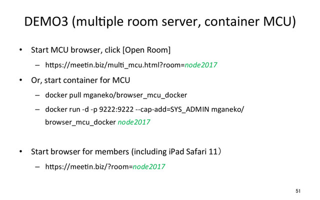 DEMO3 (mulRple room server, container MCU)
•  Start MCU browser, click [Open Room]
–  hSps://meeRn.biz/mulR_mcu.html?room=node2017
•  Or, start container for MCU
–  docker pull mganeko/browser_mcu_docker
–  docker run -d -p 9222:9222 --cap-add=SYS_ADMIN mganeko/
browser_mcu_docker node2017
•  Start browser for members (including iPad Safari 11）
–  hSps://meeRn.biz/?room=node2017
51
