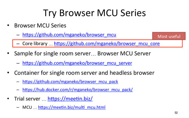 Try Browser MCU Series
•  Browser MCU Series
–  hSps://github.com/mganeko/browser_mcu
–  Core library … hSps://github.com/mganeko/browser_mcu_core
•  Sample for single room server… Browser MCU Server
–  hSps://github.com/mganeko/browser_mcu_server
•  Container for single room server and headless browser
–  hSps://github.com/mganeko/browser_mcu_pack
–  hSps://hub.docker.com/r/mganeko/browser_mcu_pack/
•  Trial server … hSps://meeRn.biz/
–  MCU … hSps://meeRn.biz/mulR_mcu.html
52
Most useful
