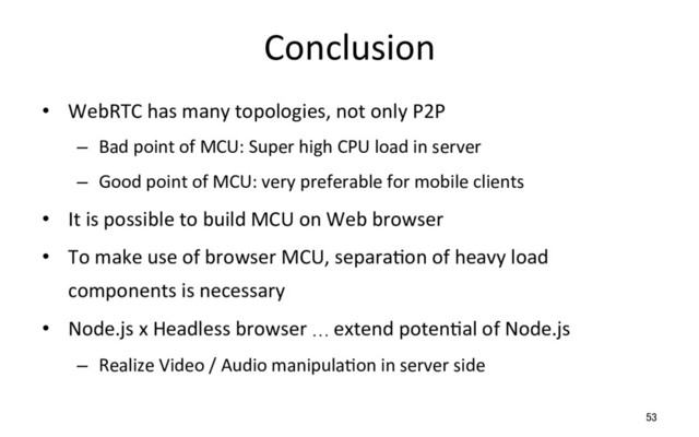 Conclusion
•  WebRTC has many topologies, not only P2P
–  Bad point of MCU: Super high CPU load in server
–  Good point of MCU: very preferable for mobile clients
•  It is possible to build MCU on Web browser
•  To make use of browser MCU, separaRon of heavy load
components is necessary
•  Node.js x Headless browser … extend potenRal of Node.js
–  Realize Video / Audio manipulaRon in server side
53
