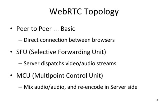 WebRTC Topology
•  Peer to Peer … Basic
–  Direct connecRon between browsers
•  SFU (SelecRve Forwarding Unit)
–  Server dispatchs video/audio streams
•  MCU (MulRpoint Control Unit)
–  Mix audio/audio, and re-encode in Server side
8
