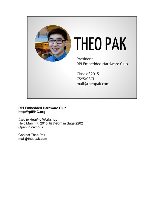 THEO PAK
President,
RPI Embedded Hardware Club
Class of 2015
CSYS/CSCI
mail@theopak.com
RPI Embedded Hardware Club
http://rpiEHC.org
Intro to Arduino Workshop
Held March 7, 2013 @ 7-9pm in Sage 2202
Open to campus
Contact Theo Pak
mail@theopak.com
