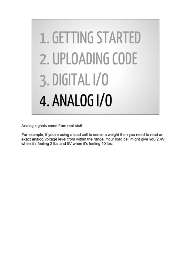 1. GETTING STARTED
2. UPLOADING CODE
3. DIGITAL I/O
4. ANALOG I/O
Analog signals come from real stuff.
For example, if you're using a load cell to sense a weight then you need to read an
exact analog voltage level from within the range. Your load cell might give you 2.4V
when it's feeling 2 lbs and 5V when it's feeling 10 lbs.
