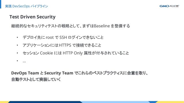実践 DevSecOps パイプライン
継続的なセキュリティテストの戦略として、まずは Baseline を整備する
Test Driven Security
• デプロイ先に root で SSH ログインできないこと
• アプリケーションには HTTPS で接続できること
• セッション Cookie には HTTP Only 属性が付与されていること
• …
DevOps Team と Security Team でこれらのベストプラクティスに合意を取り、
自動テストとして実装していく
