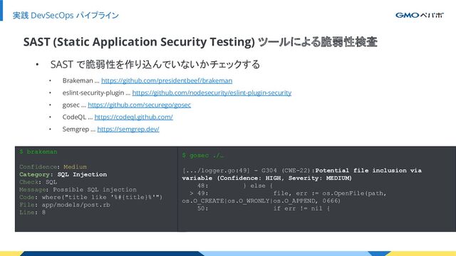実践 DevSecOps パイプライン
• SAST で脆弱性を作り込んでいないかチェックする
SAST (Static Application Security Testing) ツールによる脆弱性検査
• Brakeman … https://github.com/presidentbeef/brakeman
• eslint-security-plugin … https://github.com/nodesecurity/eslint-plugin-security
• gosec … https://github.com/securego/gosec
• CodeQL … https://codeql.github.com/
• Semgrep … https://semgrep.dev/
$ brakeman
Confidence: Medium
Category: SQL Injection
Check: SQL
Message: Possible SQL injection
Code: where("title like '%#{title}%'")
File: app/models/post.rb
Line: 8
$ gosec ./…
[.../logger.go:49] - G304 (CWE-22): Potential file inclusion via
variable (Confidence: HIGH, Severity: MEDIUM)
48: } else {
> 49: file, err := os.OpenFile(path,
os.O_CREATE|os.O_WRONLY|os.O_APPEND, 0666)
50: if err != nil {
