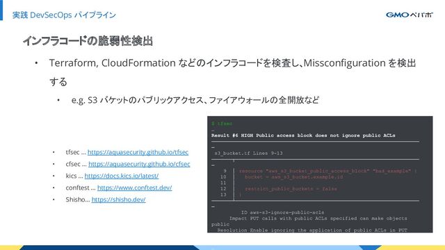 実践 DevSecOps パイプライン
• Terraform, CloudFormation などのインフラコードを検査し、Missconﬁguration を検出
する
• e.g. S3 バケットのパブリックアクセス、ファイアウォールの全開放など
インフラコードの脆弱性検出
• tfsec … https://aquasecurity.github.io/tfsec
• cfsec … https://aquasecurity.github.io/cfsec
• kics … https://docs.kics.io/latest/
• conftest … https://www.conftest.dev/
• Shisho… https://shisho.dev/
$ tfsec
…
Result #6 HIGH Public access block does not ignore public ACLs
──────────────────────────────────────────────────────────────────────
─
s3_bucket.tf Lines 9-13
───────┬──────────────────────────────────────────────────────────────
─
9 │ resource "aws_s3_bucket_public_access_block" "bad_example" {
10 │ bucket = aws_s3_bucket.example.id
11 │
12 │ restrict_public_buckets = false
13 │ }
───────┴──────────────────────────────────────────────────────────────
─
ID aws-s3-ignore-public-acls
Impact PUT calls with public ACLs specified can make objects
public
Resolution Enable ignoring the application of public ACLs in PUT
calls
…
