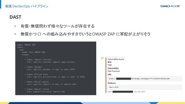 実践 DevSecOps パイプライン
• 有償・無償問わず様々なツールが存在する
• 無償かつ CI への組み込みやすさでいうと OWASP ZAP に軍配が上がりそう
DAST
name: OWASP ZAP
jobs:
zap:
name: Run OWASP ZAP
steps:
...
- name: Import Context
run: zap-cli context import app.context
- name: Spider
run: zap-cli spider -c app -u user $URL
- name: Active Scan
run: zap-cli active-scan -c app -u user -r $URL
- name: Build report
run: zap-cli report -f xml -o report.xml
- name: Report issue
run: report-to-issue report.xml

