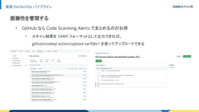 実践 DevSecOps パイプライン
• GitHub なら Code Scanning Alerts でまとめるのがお得
• スキャン結果を SARIF フォーマットとして出力できれば、
github/codeql-action/upload-sarif@v1 を使ってアップロードできる
脆弱性を管理する
