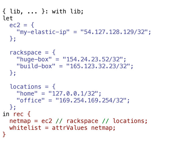 { lib, ... }: with lib;
let
ec2 = {
"my-elastic-ip" = "54.127.128.129/32";
};
rackspace = {
"huge-box" = "154.24.23.52/32";
"build-box" = "165.123.32.23/32";
};
locations = {
"home" = "127.0.0.1/32";
"office" = "169.254.169.254/32";
};
in rec {
netmap = ec2 // rackspace // locations;
whitelist = attrValues netmap;
}
