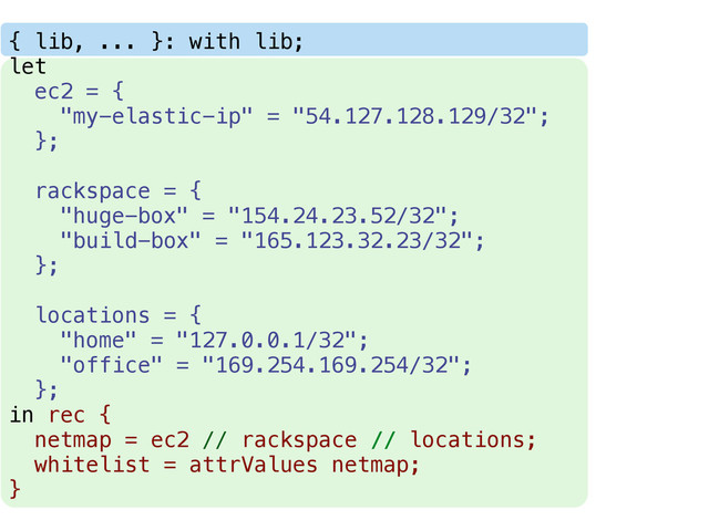 { lib, ... }: with lib;
let
ec2 = {
"my-elastic-ip" = "54.127.128.129/32";
};
rackspace = {
"huge-box" = "154.24.23.52/32";
"build-box" = "165.123.32.23/32";
};
locations = {
"home" = "127.0.0.1/32";
"office" = "169.254.169.254/32";
};
in rec {
netmap = ec2 // rackspace // locations;
whitelist = attrValues netmap;
}
