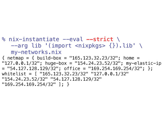 % nix-instantiate --eval --strict \
--arg lib '(import  {}).lib' \
my-networks.nix
{ netmap = { build-box = "165.123.32.23/32"; home =
"127.0.0.1/32"; huge-box = "154.24.23.52/32"; my-elastic-ip
= "54.127.128.129/32"; office = "169.254.169.254/32"; };
whitelist = [ "165.123.32.23/32" "127.0.0.1/32"
"154.24.23.52/32" "54.127.128.129/32"
"169.254.169.254/32" ]; }

