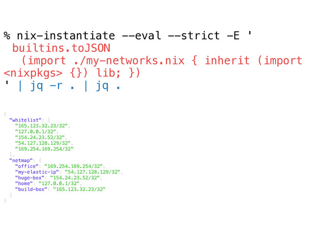 % nix-instantiate --eval --strict -E '
builtins.toJSON
(import ./my-networks.nix { inherit (import
 {}) lib; })
' | jq -r . | jq .
{
"whitelist": [
"165.123.32.23/32",
"127.0.0.1/32",
"154.24.23.52/32",
"54.127.128.129/32",
"169.254.169.254/32"
],
"netmap": {
"office": "169.254.169.254/32",
"my-elastic-ip": "54.127.128.129/32",
"huge-box": "154.24.23.52/32",
"home": "127.0.0.1/32",
"build-box": "165.123.32.23/32"
}
}
