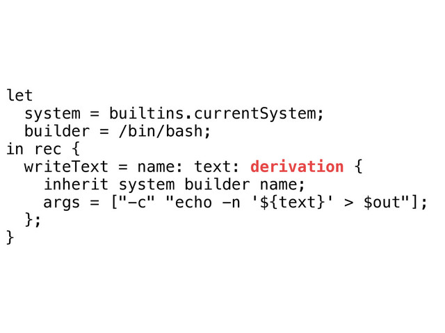 let
system = builtins.currentSystem;
builder = /bin/bash;
in rec {
writeText = name: text: derivation {
inherit system builder name;
args = ["-c" "echo -n '${text}' > $out"];
};
}

