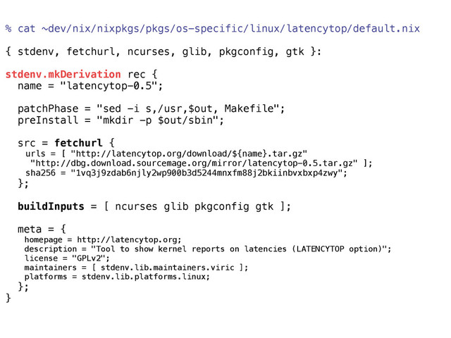 % cat ~dev/nix/nixpkgs/pkgs/os-specific/linux/latencytop/default.nix
{ stdenv, fetchurl, ncurses, glib, pkgconfig, gtk }:
stdenv.mkDerivation rec {
name = "latencytop-0.5";
patchPhase = "sed -i s,/usr,$out, Makefile";
preInstall = "mkdir -p $out/sbin";
src = fetchurl {
urls = [ "http://latencytop.org/download/${name}.tar.gz"
"http://dbg.download.sourcemage.org/mirror/latencytop-0.5.tar.gz" ];
sha256 = "1vq3j9zdab6njly2wp900b3d5244mnxfm88j2bkiinbvxbxp4zwy";
};
buildInputs = [ ncurses glib pkgconfig gtk ];
meta = {
homepage = http://latencytop.org;
description = "Tool to show kernel reports on latencies (LATENCYTOP option)";
license = "GPLv2";
maintainers = [ stdenv.lib.maintainers.viric ];
platforms = stdenv.lib.platforms.linux;
};
}
