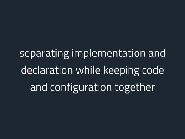 separating implementation and
declaration while keeping code
and configuration together
