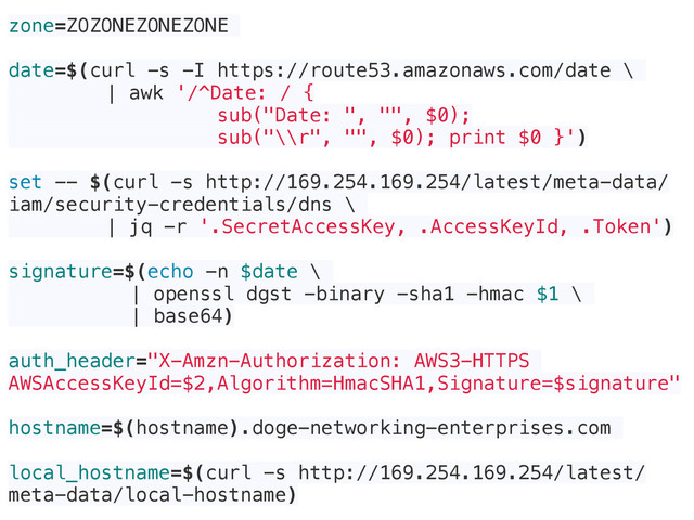 zone=ZOZONEZONEZONE
date=$(curl -s -I https://route53.amazonaws.com/date \
| awk '/^Date: / {
sub("Date: ", "", $0);
sub("\\r", "", $0); print $0 }')
set -- $(curl -s http://169.254.169.254/latest/meta-data/
iam/security-credentials/dns \
| jq -r '.SecretAccessKey, .AccessKeyId, .Token')
signature=$(echo -n $date \
| openssl dgst -binary -sha1 -hmac $1 \
| base64)
auth_header="X-Amzn-Authorization: AWS3-HTTPS
AWSAccessKeyId=$2,Algorithm=HmacSHA1,Signature=$signature"
hostname=$(hostname).doge-networking-enterprises.com
local_hostname=$(curl -s http://169.254.169.254/latest/
meta-data/local-hostname)
