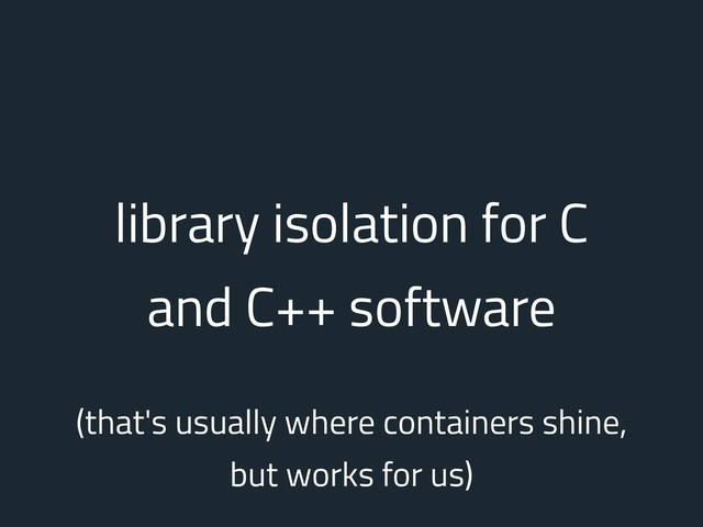 library isolation for C
and C++ software
(that's usually where containers shine,
but works for us)
