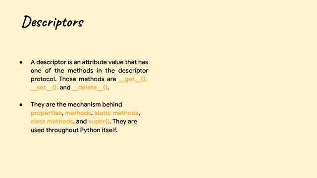● A descriptor is an attribute value that has
one of the methods in the descriptor
protocol. Those methods are __get__(),
__set__(), and __delete__().
● They are the mechanism behind
properties, methods, static methods,
class methods, and super(). They are
used throughout Python itself.
Descriptors
