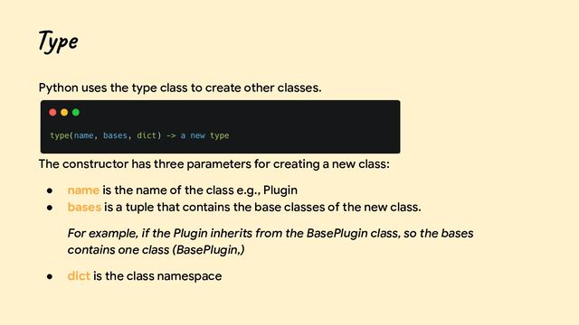 Python uses the type class to create other classes.
The constructor has three parameters for creating a new class:
● name is the name of the class e.g., Plugin
● bases is a tuple that contains the base classes of the new class.
For example, if the Plugin inherits from the BasePlugin class, so the bases
contains one class (BasePlugin,)
● dict is the class namespace
Type
