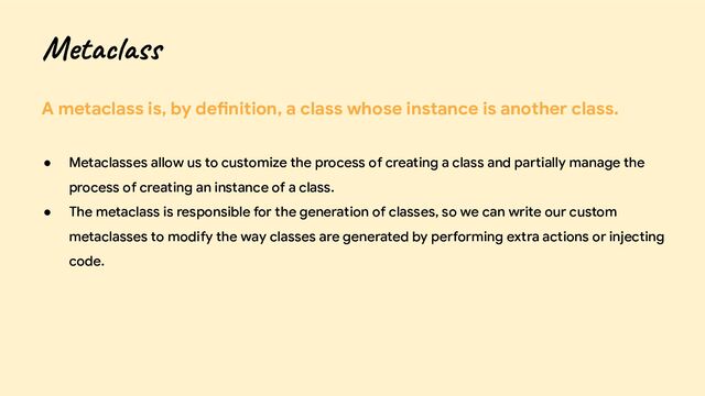A metaclass is, by definition, a class whose instance is another class.
● Metaclasses allow us to customize the process of creating a class and partially manage the
process of creating an instance of a class.
● The metaclass is responsible for the generation of classes, so we can write our custom
metaclasses to modify the way classes are generated by performing extra actions or injecting
code.
Metaclass
