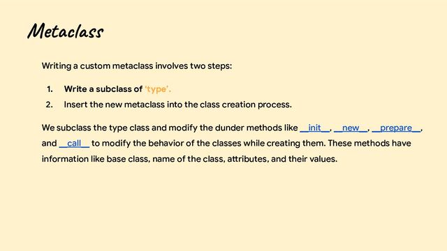 Writing a custom metaclass involves two steps:
1. Write a subclass of ‘type’.
2. Insert the new metaclass into the class creation process.
We subclass the type class and modify the dunder methods like __init__, __new__, __prepare__,
and __call__ to modify the behavior of the classes while creating them. These methods have
information like base class, name of the class, attributes, and their values.
Metaclass
